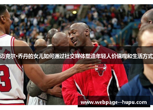 迈克尔·乔丹的女儿如何通过社交媒体塑造年轻人价值观和生活方式 迈克尔·乔丹的女儿如何通过社交媒体塑造年轻人价值观和生活方式