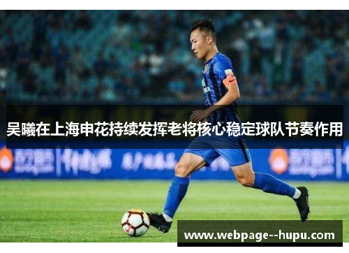 吴曦在上海申花持续发挥老将核心稳定球队节奏作用 吴曦在上海申花持续发挥老将核心稳定球队节奏作用